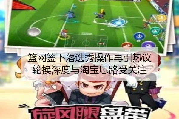 篮网签下落选秀操作再引热议 轮换深度与淘宝思路受关注